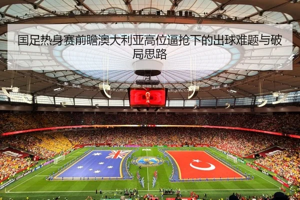 国足热身赛前瞻澳大利亚高位逼抢下的出球难题与破局思路